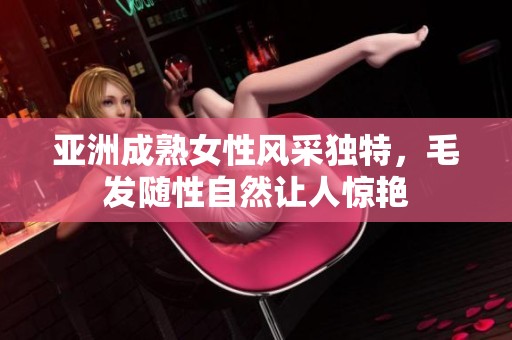 亞洲成熟女性風(fēng)采獨(dú)特，毛發(fā)隨性自然讓人驚艷
