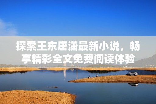 探索王東唐瀟最新小說,暢享精彩全文免費(fèi)閱讀體驗(yàn) 探索王東唐瀟最新小說,暢享精彩全文免費(fèi)閱讀體驗(yàn)