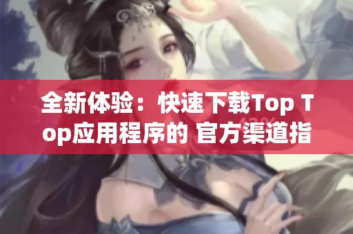 全新體驗：快速下載Top Top應(yīng)用程序的 官方渠道指南