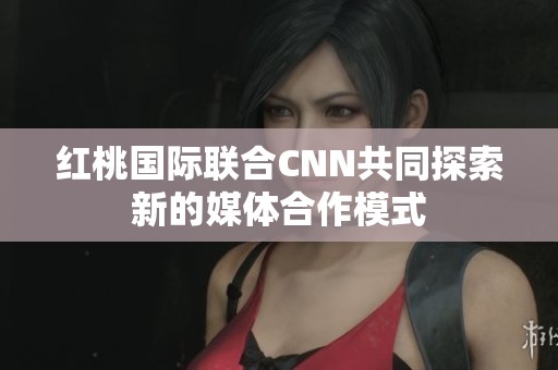 紅桃國(guó)際聯(lián)合CNN共同探索新的媒體合作模式