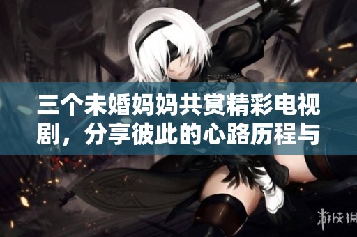 三個未婚媽媽共賞精彩電視劇，分享彼此的心路歷程與感悟