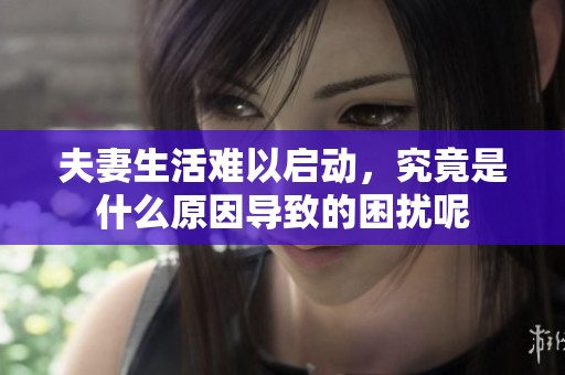 夫妻生活難以啟動(dòng)，究竟是什么原因?qū)е碌睦_呢