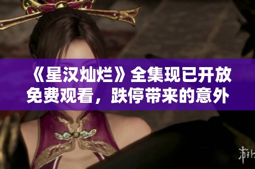 《星漢燦爛》全集現(xiàn)已開放免費(fèi)觀看，跌停帶來的意外驚喜