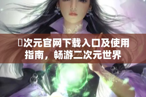 囧次元官網(wǎng)下載入口及使用指南，暢游二次元世界
