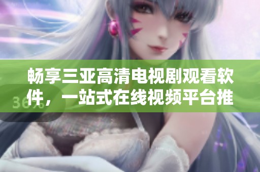 暢享三亞高清電視劇觀看軟件，一站式在線視頻平臺推薦