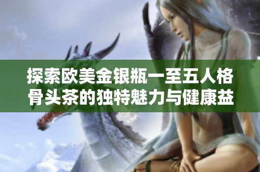探索歐美金銀瓶一至五人格骨頭茶的獨(dú)特魅力與健康益處