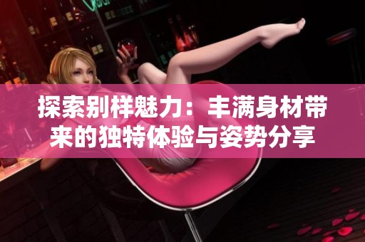 探索別樣魅力：豐滿身材帶來的獨特體驗與姿勢分享