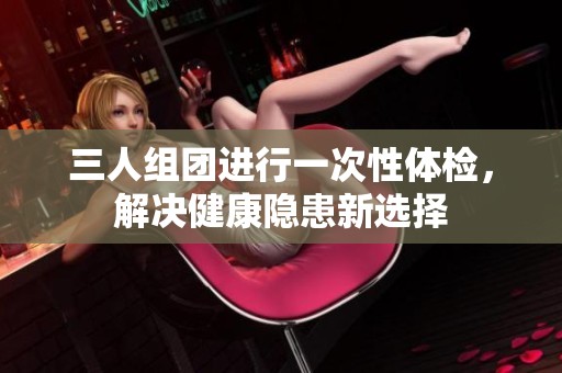 三人組團(tuán)進(jìn)行一次性體檢，解決健康隱患新選擇