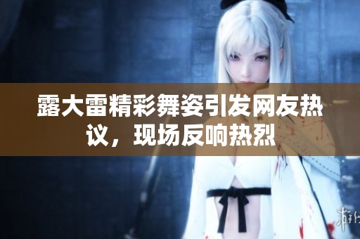 露大雷精彩舞姿引發(fā)網(wǎng)友熱議，現(xiàn)場反響熱烈