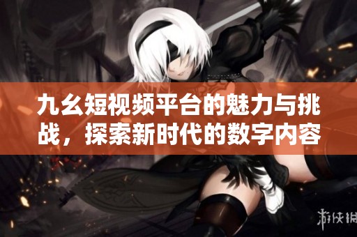九幺短視頻平臺的魅力與挑戰(zhàn)，探索新時(shí)代的數(shù)字內(nèi)容分享