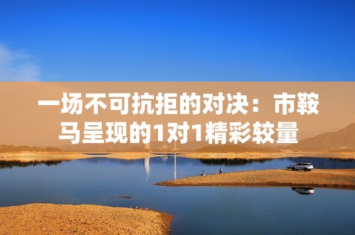 一場(chǎng)不可抗拒的對(duì)決：市鞍馬呈現(xiàn)的1對(duì)1精彩較量