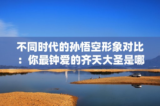 不同時代的孫悟空形象對比：你最鐘愛的齊天大圣是哪一個？