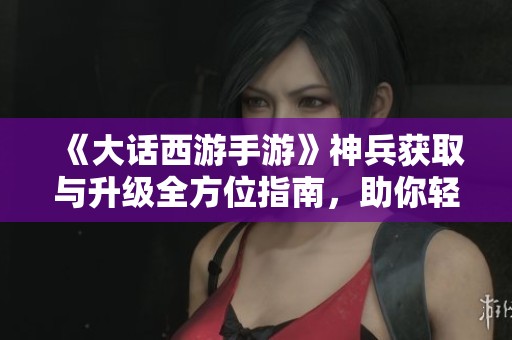 《大話西游手游》神兵獲取與升級(jí)全方位指南，助你輕松稱霸三界！