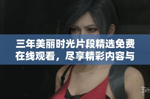 三年美麗時光片段精選免費在線觀看，盡享精彩內(nèi)容與回憶