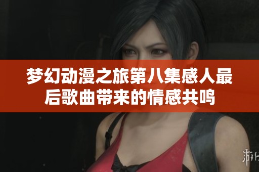 夢幻動漫之旅第八集感人最后歌曲帶來的情感共鳴