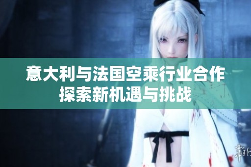 意大利與法國空乘行業(yè)合作探索新機(jī)遇與挑戰(zhàn)