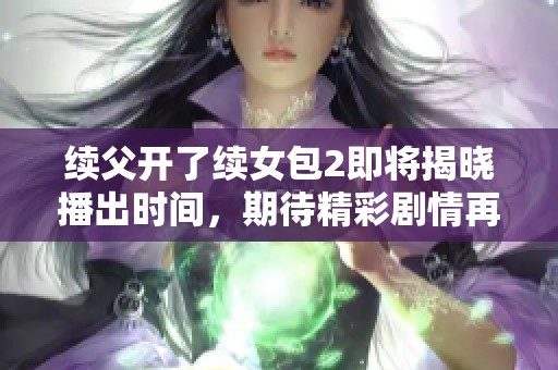 續(xù)父開了續(xù)女包2即將揭曉播出時間，期待精彩劇情再臨