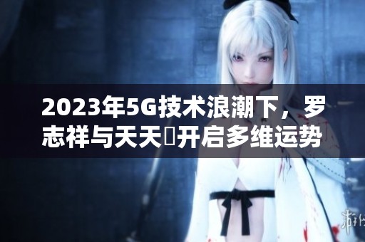 2023年5G技術(shù)浪潮下，羅志祥與天天奭開啟多維運勢新篇章