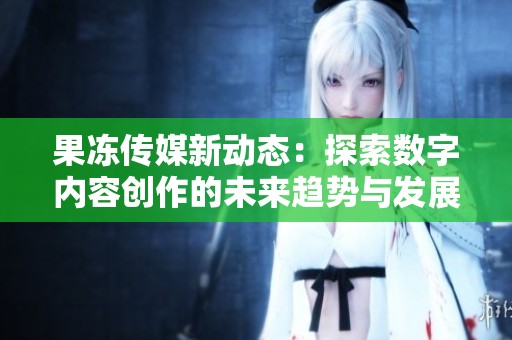 果凍傳媒新動態(tài)：探索數(shù)字內(nèi)容創(chuàng)作的未來趨勢與發(fā)展機遇