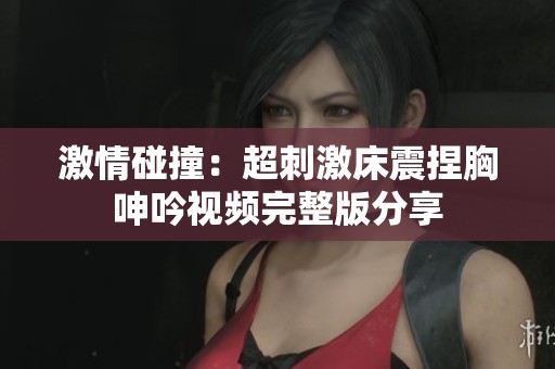 激情碰撞:超刺激床震捏胸呻吟視頻完整版分享 激情碰撞:超刺激床震捏胸呻吟視頻完整版分享