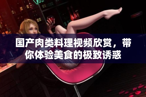國產(chǎn)肉類料理視頻欣賞，帶你體驗美食的極致誘惑