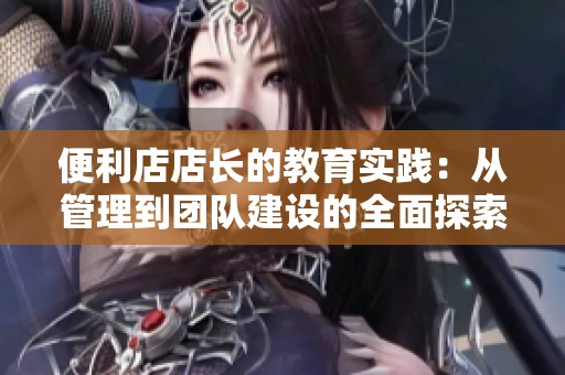 便利店店長的教育實踐：從管理到團隊建設的全面探索