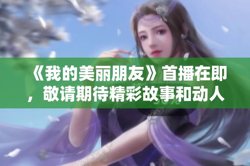 《我的美麗朋友》首播在即，敬請(qǐng)期待精彩故事和動(dòng)人情感！