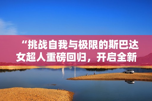 “挑戰(zhàn)自我與極限的斯巴達女超人重磅回歸，開啟全新HR版體驗”