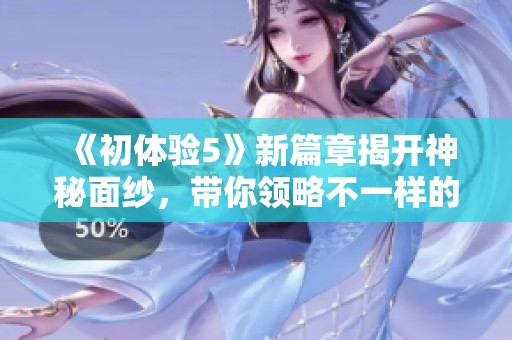 《初體驗(yàn)5》新篇章揭開(kāi)神秘面紗，帶你領(lǐng)略不一樣的冒險(xiǎn)之旅