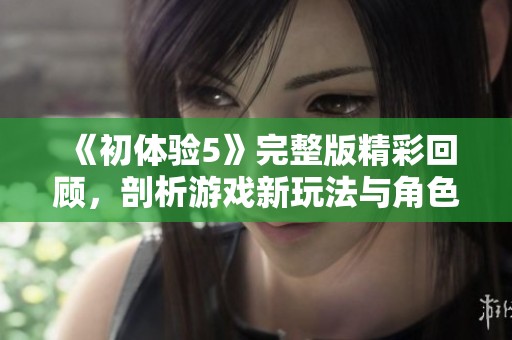 《初體驗(yàn)5》完整版精彩回顧，剖析游戲新玩法與角色發(fā)展魅力大揭秘