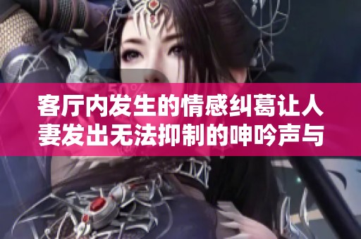 客廳內(nèi)發(fā)生的情感糾葛讓人妻發(fā)出無法抑制的呻吟聲與心聲 客廳內(nèi)發(fā)生的情感糾葛讓人妻發(fā)出無法抑制的呻吟聲與心聲
