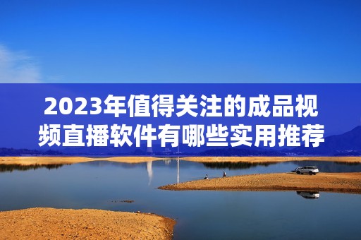 2023年值得關(guān)注的成品視頻直播軟件有哪些實用推薦