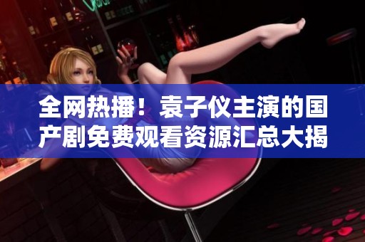 全網(wǎng)熱播！袁子儀主演的國產(chǎn)劇免費觀看資源匯總大揭秘