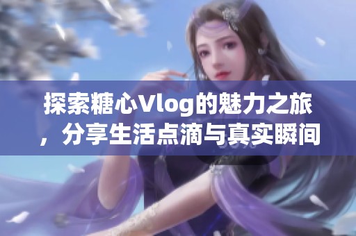 探索糖心Vlog的魅力之旅，分享生活點(diǎn)滴與真實(shí)瞬間