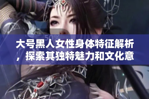 大號黑人女性身體特征解析，探索其獨特魅力和文化意味
