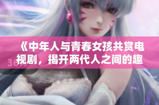 《中年人與青春女孩共賞電視劇，揭開兩代人之間的趣味對(duì)話》