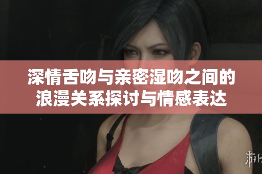 深情舌吻與親密濕吻之間的浪漫關(guān)系探討與情感表達(dá)