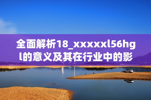 全面解析18_xxxxxl56hgl的意義及其在行業(yè)中的影響與應用