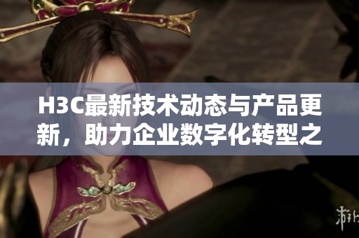 H3C最新技術動態(tài)與產品更新，助力企業(yè)數字化轉型之路