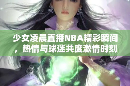 少女凌晨直播NBA精彩瞬間，熱情與球迷共度激情時(shí)刻