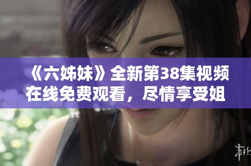 《六姊妹》全新第38集視頻在線免費(fèi)觀看，盡情享受姐妹情深的感人故事