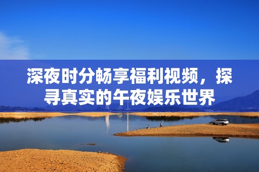 深夜時(shí)分暢享福利視頻,探尋真實(shí)的午夜娛樂(lè)世界 深夜時(shí)分暢享福利視頻,探尋真實(shí)的午夜娛樂(lè)世界