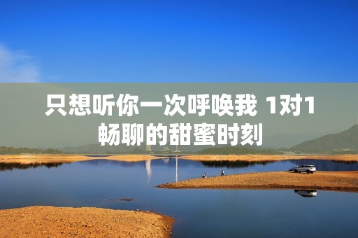 只想聽你一次呼喚我 1對1暢聊的甜蜜時(shí)刻
