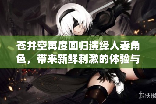 蒼井空再度回歸演繹人妻角色，帶來新鮮刺激的體驗與感受