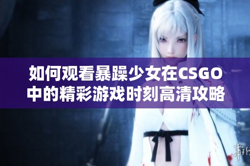 如何觀看暴躁少女在CSGO中的精彩游戲時刻高清攻略分享