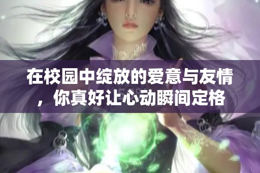 在校園中綻放的愛意與友情，你真好讓心動(dòng)瞬間定格