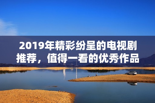 2019年精彩紛呈的電視劇推薦，值得一看的優(yōu)秀作品匯總
