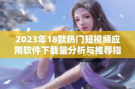 2023年18款熱門短視頻應(yīng)用軟件下載量分析與推薦指南