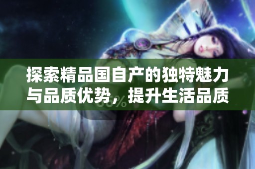探索精品國自產(chǎn)的獨(dú)特魅力與品質(zhì)優(yōu)勢，提升生活品質(zhì)的新選擇