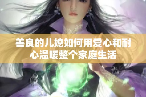 善良的兒媳如何用愛心和耐心溫暖整個家庭生活 善良的兒媳如何用愛心和耐心溫暖整個家庭生活